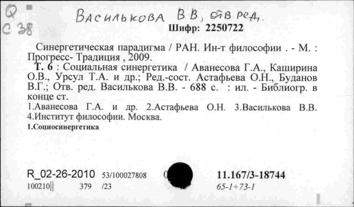 ﻿Васильковл & &> рс-а~!
Шифр: 2250722
Синергетическая парадигма / РАН. Ин-т философии . - М. : Прогресс- Традиция , 2009.
Т. 6 : Социальная синергетика / Аванесова Г.А., Каширина О.В., Урсул Т.А. и др.; Ред.-сост. Астафьева О.Н., Буданов В.Г.; Отв. ред. Василькова В.В. - 688 с. : ил. - Библиогр. в конце ст.
1.Аванесова Г.А. и др. 2.Астафьева О.Н. 3.Василькова В.В. 4.Институт философии. Москва.
1.Социосинергетика
И_02-26-2010 53/100027808
100210Ц	379 /23
11.167/3-18744
65-1 + 73-1